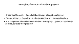 ●
E-learning University : Open EdX continuous integration platform
●
Québec Government : OpenStack to deploy Website and Java applications
●
« Management of wireless environments » company : OpenStack to deploy
and industrialize their platform
Examples of our Canadian clients' projects
 