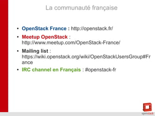 La communauté française
●
●

●

●

OpenStack France : http://openstack.fr/
Meetup OpenStack :
http://www.meetup.com/OpenStack-France/
Mailing list :
https://wiki.openstack.org/wiki/OpenStackUsersGroup#Fr
ance
IRC channel en Français : #openstack-fr

 