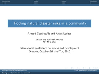 .....
.
....
.
....
.
.....
.
....
.
....
.
....
.
.....
.
....
.
....
.
....
.
.....
.
....
.
....
.
....
.
.....
.
....
.
.....
.
....
.
....
.
. . .
Introduction
. . . .
Model
. . .
Results
.
Conclusion
Pooling natural disaster risks in a community
Arnaud Gousseba¨ıle and Alexis Louaas
CREST and POLYTECHNIQUE
ACTINFO Chair
International conference on shocks and development
Dresden, October 6th and 7th, 2016
Arnaud Gousseba¨ıle with Alexis Louaas Crest, Polytechnique, Actinfo Chair
Pooling natural disaster risks in a community
 