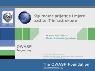 Copyright © The OWASP Foundation
Permission is granted to copy, distribute and/or modify this document
under the terms of the OWASP License.
The OWASP Foundation
OWASP
http://www.owasp.org
Sigurnosne prijetnje i mjere
zaštite IT infrastrukture
Beograd, 2013.
Mladen Kostrešević
Mladen.Kostresevic@gmail.com
 