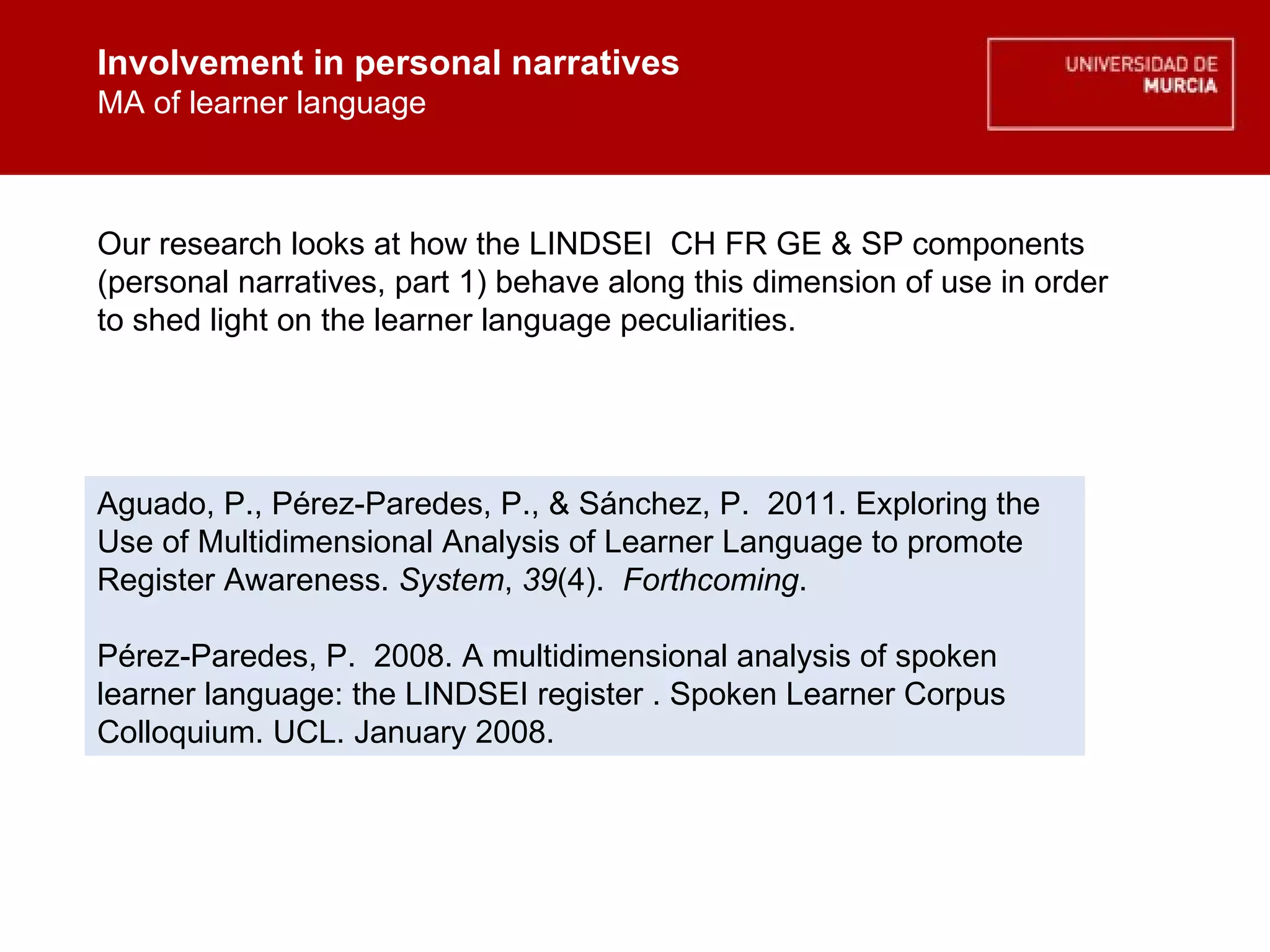 Involvement in personal narratives MA of learner language Involvement in personal narratives MA of learner language Our research looks at how the LINDSEI  CH FR GE & SP components (personal narratives, part 1) behave along this dimension of use in order to shed light on the learner language peculiarities. Aguado, P., Pérez-Paredes, P., & Sánchez, P.  2011. Exploring the Use of Multidimensional Analysis of Learner Language to promote Register Awareness.  System ,  39 (4).   Forthcoming . Pérez-Paredes, P.  2008. A multidimensional analysis of spoken learner language: the LINDSEI register . Spoken Learner Corpus Colloquium. UCL. January 2008. 