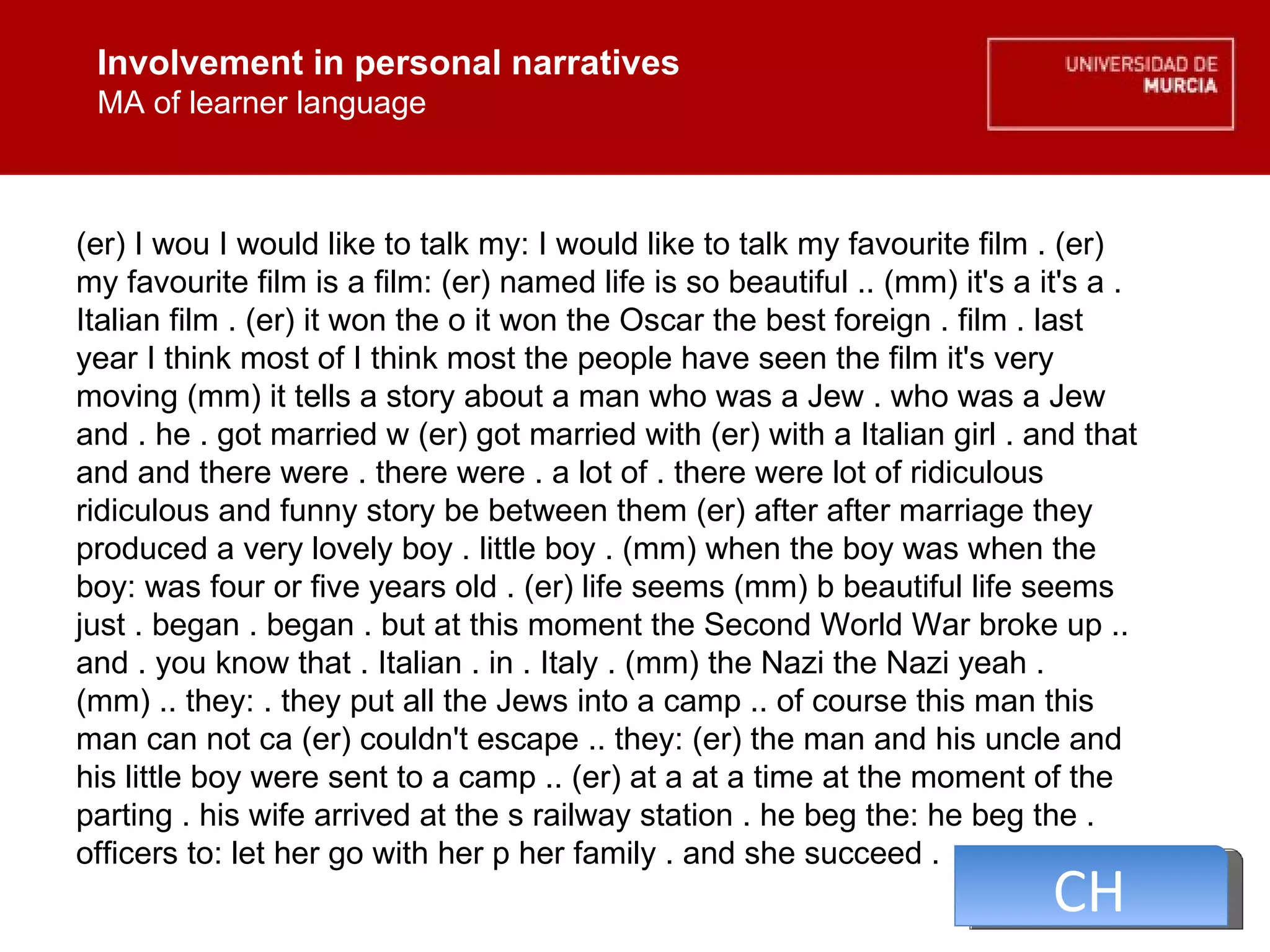 Involvement in personal narratives MA of learner language Involvement in personal narratives MA of learner language (er) I wou I would like to talk my: I would like to talk my favourite film . (er) my favourite film is a film: (er) named life is so beautiful .. (mm) it's a it's a . Italian film . (er) it won the o it won the Oscar the best foreign . film . last year I think most of I think most the people have seen the film it's very moving (mm) it tells a story about a man who was a Jew . who was a Jew and . he . got married w (er) got married with (er) with a Italian girl . and that and and there were . there were . a lot of . there were lot of ridiculous ridiculous and funny story be between them (er) after after marriage they produced a very lovely boy . little boy . (mm) when the boy was when the boy: was four or five years old . (er) life seems (mm) b beautiful life seems just . began . began . but at this moment the Second World War broke up .. and . you know that . Italian . in . Italy . (mm) the Nazi the Nazi yeah . (mm) .. they: . they put all the Jews into a camp .. of course this man this man can not ca (er) couldn't escape .. they: (er) the man and his uncle and his little boy were sent to a camp .. (er) at a at a time at the moment of the parting . his wife arrived at the s railway station . he beg the: he beg the . officers to: let her go with her p her family . and she succeed .  CH 
