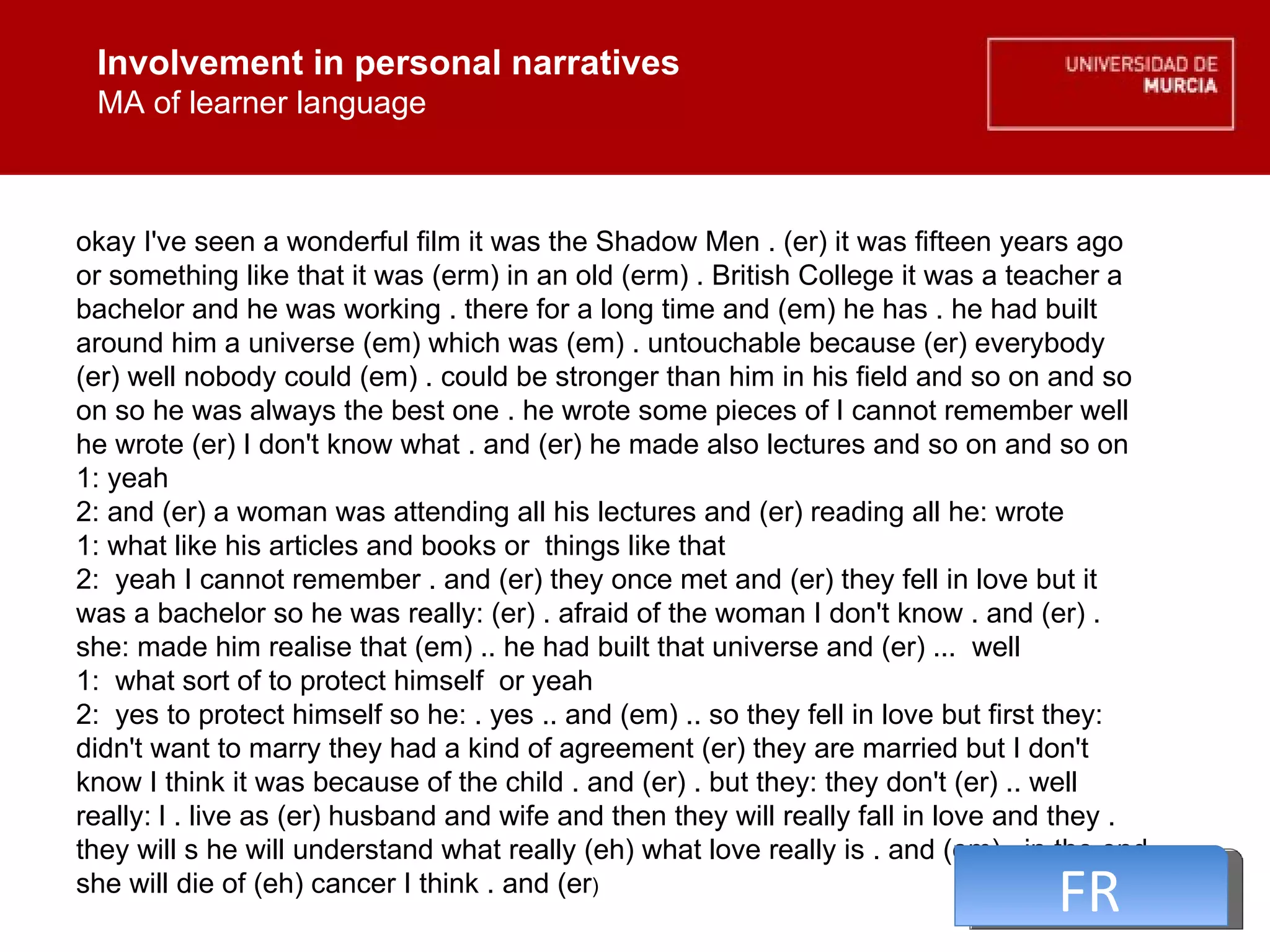 Involvement in personal narratives MA of learner language Involvement in personal narratives MA of learner language okay I've seen a wonderful film it was the Shadow Men . (er) it was fifteen years ago or something like that it was (erm) in an old (erm) . British College it was a teacher a bachelor and he was working . there for a long time and (em) he has . he had built around him a universe (em) which was (em) . untouchable because (er) everybody (er) well nobody could (em) . could be stronger than him in his field and so on and so on so he was always the best one . he wrote some pieces of I cannot remember well he wrote (er) I don't know what . and (er) he made also lectures and so on and so on  1: yeah  2: and (er) a woman was attending all his lectures and (er) reading all he: wrote  1: what like his articles and books or  things like that  2:  yeah I cannot remember . and (er) they once met and (er) they fell in love but it was a bachelor so he was really: (er) . afraid of the woman I don't know . and (er) . she: made him realise that (em) .. he had built that universe and (er) ...  well  1:  what sort of to protect himself  or yeah  2:  yes to protect himself so he: . yes .. and (em) .. so they fell in love but first they: didn't want to marry they had a kind of agreement (er) they are married but I don't know I think it was because of the child . and (er) . but they: they don't (er) .. well really: l . live as (er) husband and wife and then they will really fall in love and they . they will s he will understand what really (eh) what love really is . and (em) . in the end she will die of (eh) cancer I think . and (er )  FR 