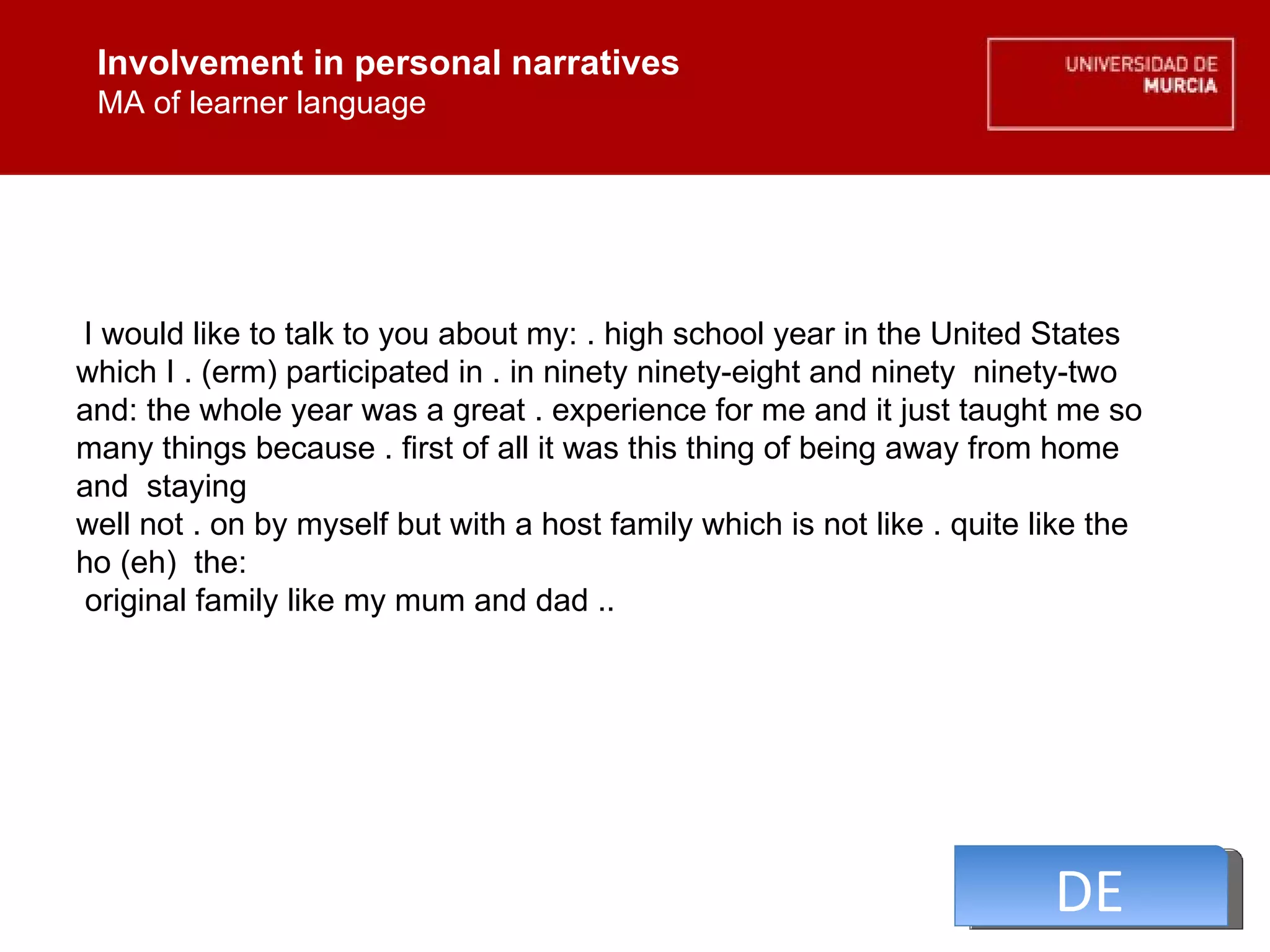 Involvement in personal narratives MA of learner language Involvement in personal narratives MA of learner language I would like to talk to you about my: . high school year in the United States which I . (erm) participated in . in ninety ninety-eight and ninety  ninety-two  and: the whole year was a great . experience for me and it just taught me so many things because . first of all it was this thing of being away from home and  staying  well not . on by myself but with a host family which is not like . quite like the ho (eh)  the:  original family like my mum and dad ..  DE 
