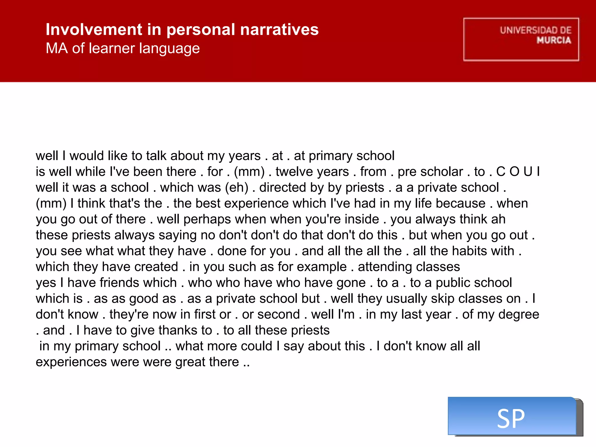 Involvement in personal narratives MA of learner language Involvement in personal narratives MA of learner language well I would like to talk about my years . at . at primary school  is well while I've been there . for . (mm) . twelve years . from . pre scholar . to . C O U I well it was a school . which was (eh) . directed by by priests . a a private school . (mm) I think that's the . the best experience which I've had in my life because . when you go out of there . well perhaps when when you're inside . you always think ah these priests always saying no don't don't do that don't do this . but when you go out . you see what what they have . done for you . and all the all the . all the habits with . which they have created . in you such as for example . attending classes  yes I have friends which . who who have who have gone . to a . to a public school which is . as as good as . as a private school but . well they usually skip classes on . I don't know . they're now in first or . or second . well I'm . in my last year . of my degree . and . I have to give thanks to . to all these priests  in my primary school .. what more could I say about this . I don't know all all experiences were were great there ..  SP 
