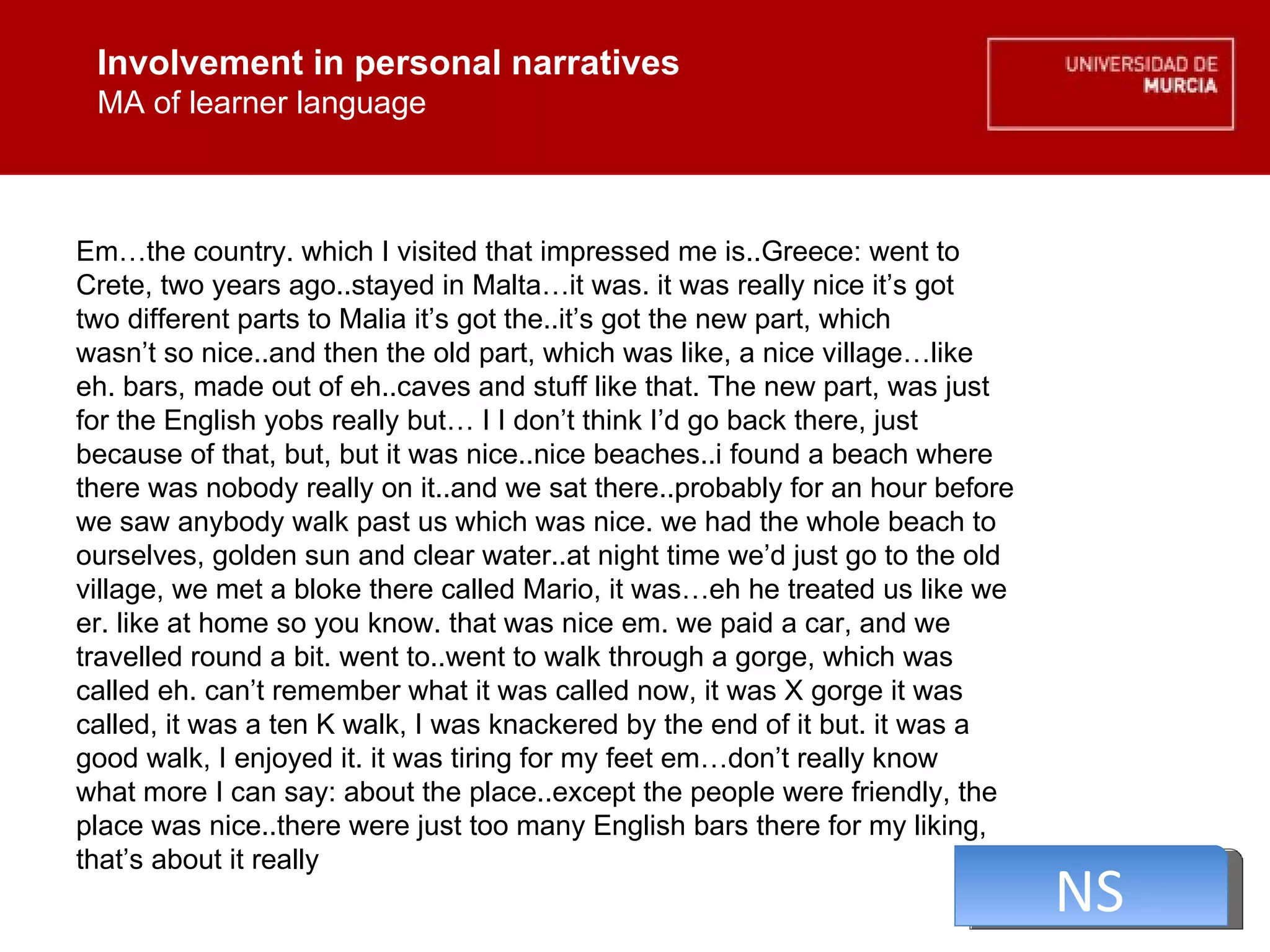 Involvement in personal narratives MA of learner language Involvement in personal narratives MA of learner language Em…the country. which I visited that impressed me is..Greece: went to  Crete, two years ago..stayed in Malta…it was. it was really nice it’s got  two different parts to Malia it’s got the..it’s got the new part, which  wasn’t so nice..and then the old part, which was like, a nice village…like  eh. bars, made out of eh..caves and stuff like that. The new part, was just  for the English yobs really but… I I don’t think I’d go back there, just  because of that, but, but it was nice..nice beaches..i found a beach where  there was nobody really on it..and we sat there..probably for an hour before  we saw anybody walk past us which was nice. we had the whole beach to  ourselves, golden sun and clear water..at night time we’d just go to the old  village, we met a bloke there called Mario, it was…eh he treated us like we  er. like at home so you know. that was nice em. we paid a car, and we  travelled round a bit. went to..went to walk through a gorge, which was  called eh. can’t remember what it was called now, it was X gorge it was  called, it was a ten K walk, I was knackered by the end of it but. it was a  good walk, I enjoyed it. it was tiring for my feet em…don’t really know  what more I can say: about the place..except the people were friendly, the  place was nice..there were just too many English bars there for my liking,  that’s about it really NS 