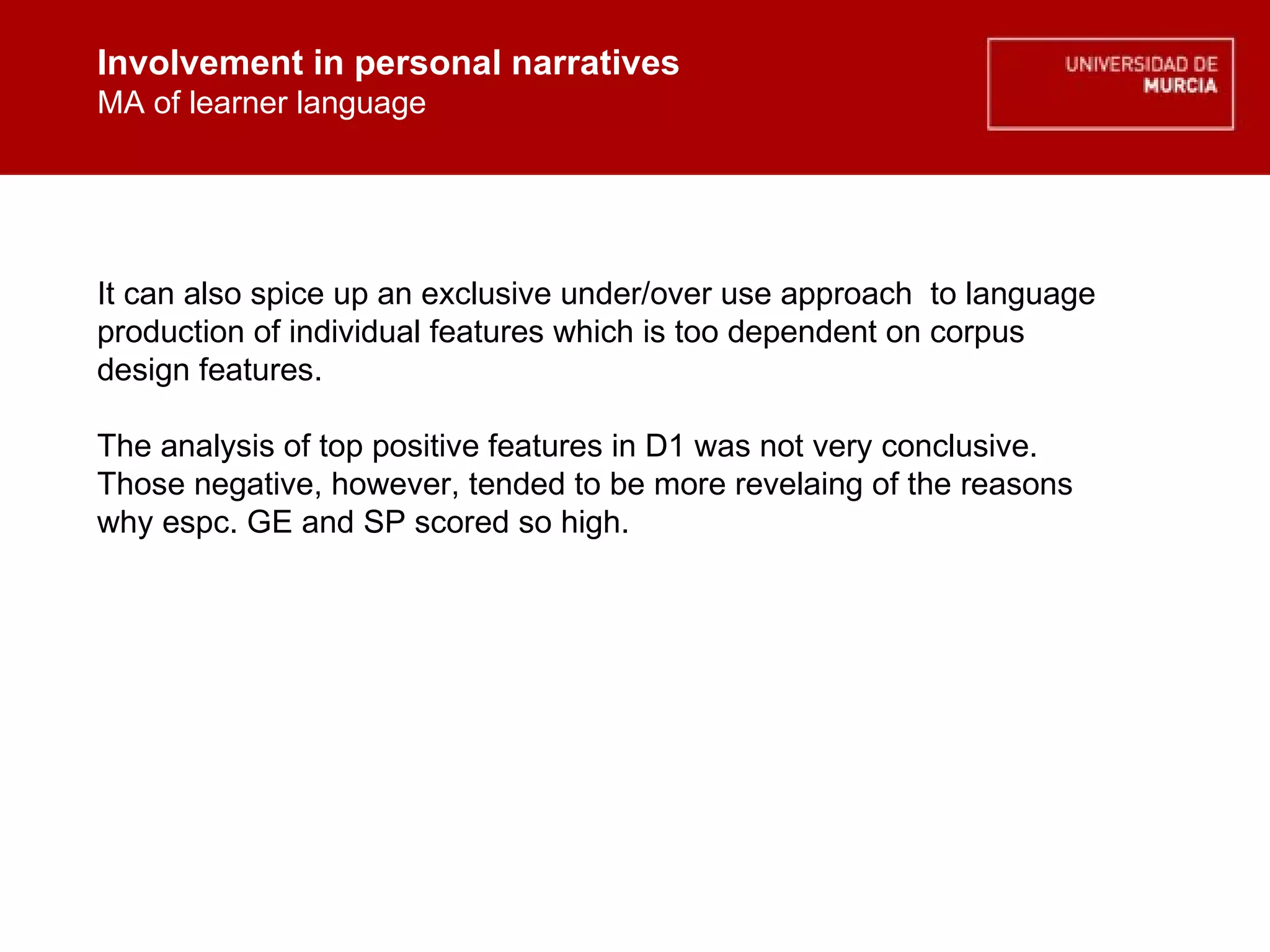 Involvement in personal narratives MA of learner language Involvement in personal narratives MA of learner language It can also spice up an exclusive under/over use approach  to language production of individual features which is too dependent on corpus design features. The analysis of top positive features in D1 was not very conclusive.  Those negative, however, tended to be more revelaing of the reasons why espc. GE and SP scored so high.  