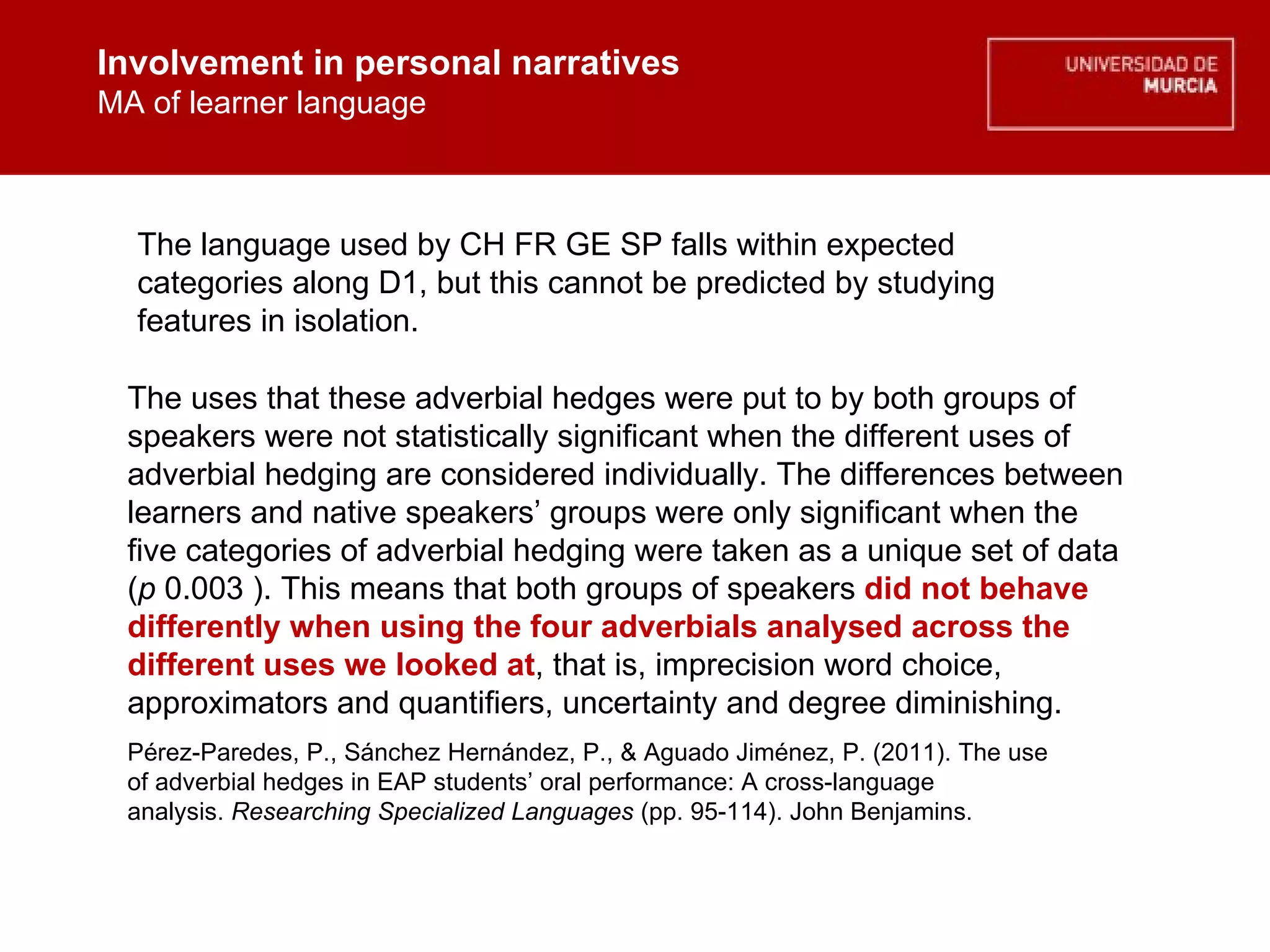 Involvement in personal narratives MA of learner language Involvement in personal narratives MA of learner language The uses that these adverbial hedges were put to by both groups of speakers were not statistically significant when the different uses of adverbial hedging are considered individually. The differences between learners and native speakers’ groups were only significant when the five categories of adverbial hedging were taken as a unique set of data ( p  0.003 ). This means that both groups of speakers  did not behave differently when using the four adverbials analysed across the different uses we looked at , that is,  imprecision word choice, approximators and quantifiers, uncertainty and degree diminishing.  Pérez-Paredes, P., Sánchez Hernández, P., & Aguado Jiménez, P. (2011). The use of adverbial hedges in EAP students’ oral performance: A cross-language analysis.  Researching Specialized Languages  (pp. 95-114). John Benjamins.  The language used by CH FR GE SP falls within expected categories along D1, but this cannot be predicted by studying features in isolation. 