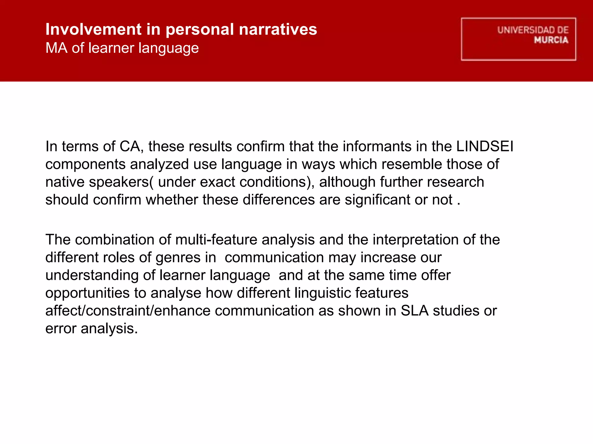 Involvement in personal narratives MA of learner language Involvement in personal narratives MA of learner language In terms of CA, these results confirm that the informants in the LINDSEI components analyzed use language in ways which resemble those of native speakers( under exact conditions), although further research should confirm whether these differences are significant or not . The combination of multi-feature analysis and the interpretation of the different roles of genres in  communication may increase our understanding of learner language  and at the same time offer opportunities to analyse how different linguistic features affect/constraint/enhance communication as shown in SLA studies or error analysis. 