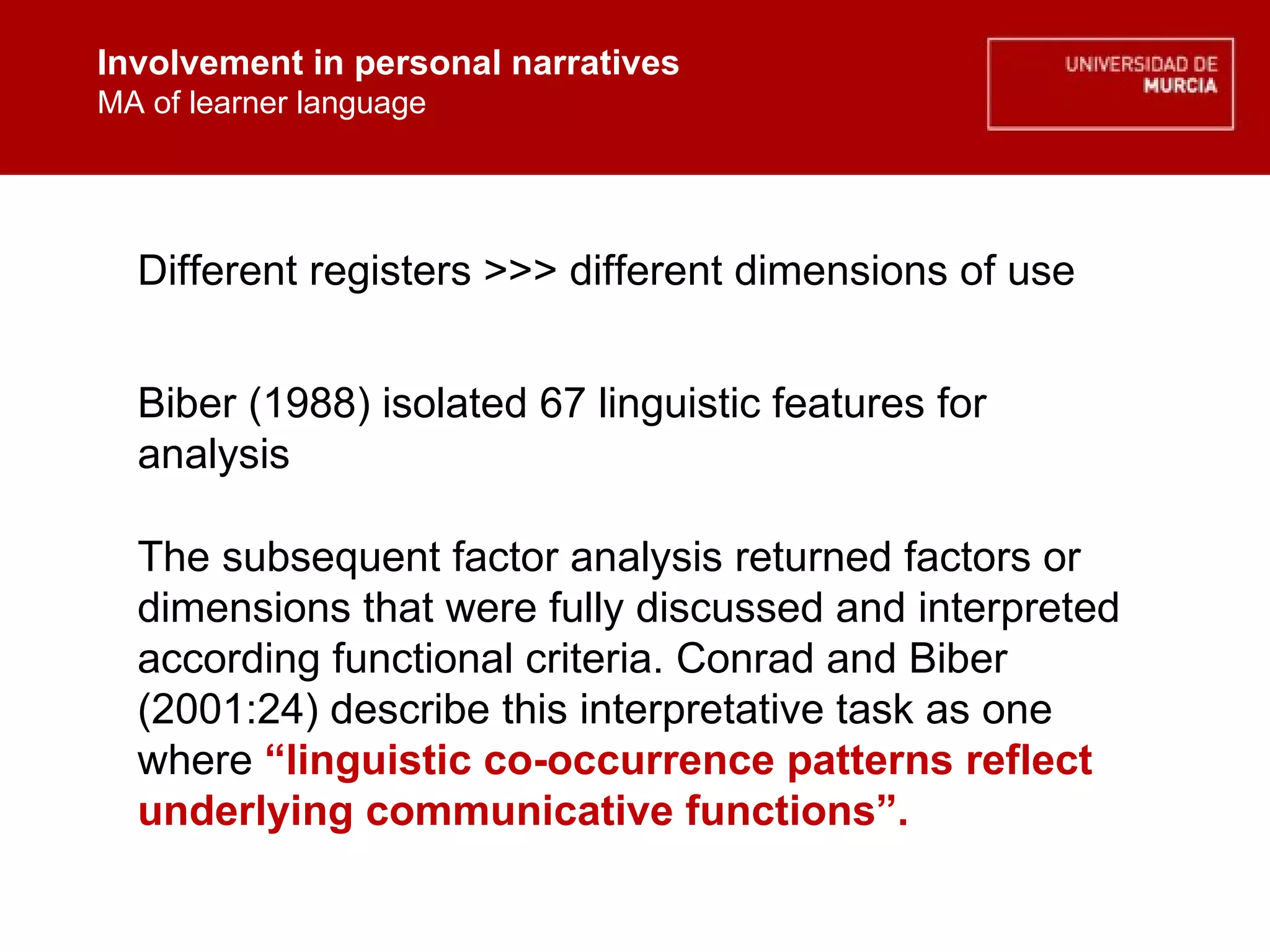 Involvement in personal narratives MA of learner language Involvement in personal narratives MA of learner language Different registers >>> different dimensions of use The subsequent factor analysis returned factors or dimensions that were fully discussed and interpreted according functional criteria. Conrad and Biber (2001:24) describe this interpretative task as one where  “linguistic co-occurrence patterns reflect underlying communicative functions”.  Biber (1988) isolated 67 linguistic features for analysis 