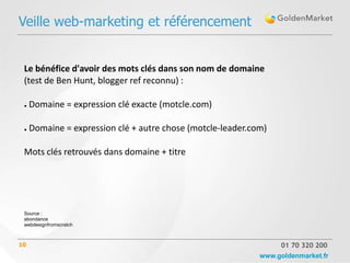 Veille web-marketing et référencement


 Le bénéfice d'avoir des mots clés dans son nom de domaine
 (test de Ben Hunt, blogger ref reconnu) :

 ●   Domaine = expression clé exacte (motcle.com)

 ●   Domaine = expression clé + autre chose (motcle-leader.com)

 Mots clés retrouvés dans domaine + titre




 Source :
 abondance
 webdesignfromscratch



10                                                                01 70 320 200
                                                             www.goldenmarket.fr
 