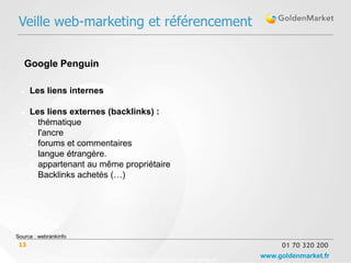 Veille web-marketing et référencement

   Google Penguin

     Les liens internes

     Les liens externes (backlinks) :
       thématique

       l'ancre

       forums et commentaires

       langue étrangère.

       appartenant au même propriétaire

       Backlinks achetés (…)




Source : webrankinfo
 13                                                                                      01 70 320 200

      Source :http://www.webrankinfo.com/dossiers/conseils/comment-eviter-penguin
                                                                                    www.goldenmarket.fr
 