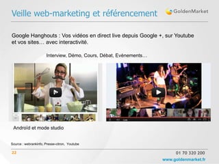 Veille web-marketing et référencement

Google Hanghouts : Vos vidéos en direct live depuis Google +, sur Youtube
et vos sites… avec interactivité.

                      Interview, Démo, Cours, Débat, Evènements…




                            v




 Androïd et mode studio


Source : webrankinfo, Presse-citron, Youtube

22                                                                      01 70 320 200
                                                                   www.goldenmarket.fr
 