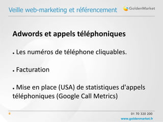 Veille web-marketing et référencement


    Adwords et appels téléphoniques

    ●   Les numéros de téléphone cliquables.

    ●   Facturation

    ●Mise en place (USA) de statistiques d'appels
    téléphoniques (Google Call Metrics)

6                                              01 70 320 200
                                          www.goldenmarket.fr
 