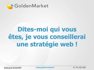 Dites-moi qui vous
   êtes, je vous conseillerai
      une stratégie web !


Edouard GUILHOT   www.goldenmarket.fr   01 70 320 200
 