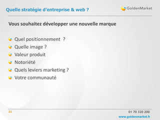 Quelle stratégie d’entreprise & web ?


 Vous souhaitez développer une nouvelle marque

      Quel positionnement ?
      Quelle image ?
      Valeur produit
      Notoriété
      Quels leviers marketing ?
      Votre communauté




 11                                                   01 70 320 200
                                                 www.goldenmarket.fr
 