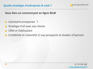 Quelle stratégie d’entreprise & web ?

 Vous êtes un commerçant en ligne BtoB

      Comment prospecter ?
      Stratégie Pull avec vos clients
      CRM et fidélisation
      Crédibilité et notoriété // aux prospects et leaders d’opinion




 13                                                         01 70 320 200
                                                       www.goldenmarket.fr
 