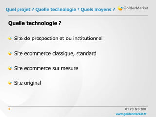 Quel projet ? Quelle technologie ? Quels moyens ?


 Quelle technologie ?

     Site de prospection et ou institutionnel

     Site ecommerce classique, standard

     Site ecommerce sur mesure

     Site original



 4                                                       01 70 320 200
                                                    www.goldenmarket.fr
 