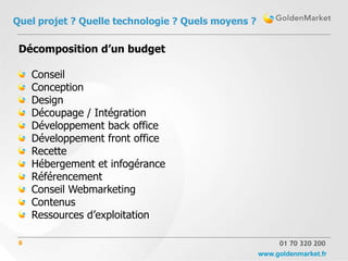Quel projet ? Quelle technologie ? Quels moyens ?

 Décomposition d’un budget

     Conseil
     Conception
     Design
     Découpage / Intégration
     Développement back office
     Développement front office
     Recette
     Hébergement et infogérance
     Référencement
     Conseil Webmarketing
     Contenus
     Ressources d’exploitation

 8                                                       01 70 320 200
                                                    www.goldenmarket.fr
 