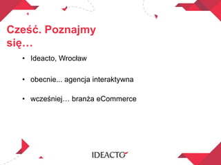 Cześć. Poznajmy
się…
• Ideacto, Wrocław
• obecnie... agencja interaktywna
• wcześniej… branża eCommerce
 