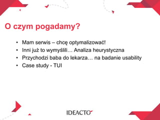 O czym pogadamy?
• Mam serwis – chcę optymalizować!
• Inni już to wymyślili… Analiza heurystyczna
• Przychodzi baba do lekarza… na badanie usability
• Case study - TUI
 