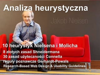 Analiza heurystyczna
10 heurystyk Nielsena i Molicha
8 złotych zasad Shneidermana
30 zasad użyteczności Connella
reguły poznawcze Gerhardt-Powals
Research-Based Web Design & Usability Guidelines
 