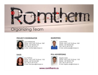 Organizing Team
MARKETING

PROJECT COORDINATOR
Laura IORDACHE
Phone: +40 21 207 70 00 ext. 1087
Mobile: +40 758 053 134
Fax: +40 21 207 70 70
E-mail: romtherm@romexpo.ro

Andrei POPA
Phone: +40 21 207.70.00 ext. 1091
Mobile: +40 758.044.591
Fax: +40 21 207.57.26
E-mail: andrei.popa@romexpo.ro

PR & ADVERTISING

SALES
Irina TOPCIU
Phone: +40 21 207 70 00 ext. 1103
Mobile: +40 744 333 556
Fax: +40 21 207 70 70
E-mail: irina.topciu@romexpo.ro

www.romtherm.ro

Bogdan ULEA
Phone: +40 21 207 70 00 ext. 1120
Mobile: +40 758 837 739
Fax: +40 21 207 70 70
E-mail: bogdan.ulea@romexpo.ro

 