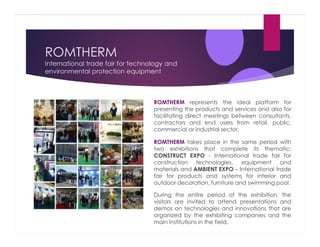 ROMTHERM
International trade fair for technology and
environmental protection equipment

ROMTHERM represents the ideal platform for
presenting the products and services and also for
facilitating direct meetings between consultants,
contractors and end users from retail, public,
commercial or industrial sector.
ROMTHERM takes place in the same period with
two exhibitions that complete its thematic:
CONSTRUCT EXPO - International trade fair for
construction technologies, equipment and
materials and AMBIENT EXPO – International trade
fair for products and systems for interior and
outdoor decoration, furniture and swimming pool.
During the entire period of the exhibition, the
visitors are invited to attend presentations and
demos on technologies and innovations that are
organized by the exhibiting companies and the
main institutions in the field.

 