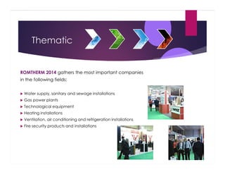 Thematic

ROMTHERM 2014 gathers the most important companies
in the following fields:
Water supply, sanitary and sewage installations
Gas power plants
Technological equipment
Heating installations
Ventilation, air conditioning and refrigeration installations
Fire security products and installations

 