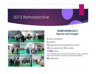 2013 Retrospective

ROMTHERM 2013
figures and images
4 days of exhibition
2 pavilions
75 participating companies from which:
18 companies from 10 countries
17.000 visitors
(*cumulated traffic with the fairs: Construct Expo, Ambient
Expo, Expo Flowers & Garden and Antique Market)

20 side events

 