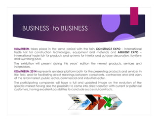BUSINESS to BUSINESS

ROMTHERM takes place in the same period with the fairs CONSTRUCT EXPO – International
trade fair for construction technologies, equipment and materials and AMBIENT EXPO –
International trade fair for products and systems for interior and outdoor decoration, furniture
and swimming pool.
The exhibition will present during this years’ edition the newest products, services and
information.
ROMTHERM 2014 represents an ideal platform both for the presenting products and services in
the field, and for facilitating direct meetings between consultants, contractors and end users
of the retail market, public sector, commercial and industrial sector.
The participating companies will have a full and updated image on the evolution of the
specific market having also the possibility to come into direct contact with current or potential
customers, having excellent possibilities to conclude successful contracts.

 