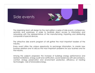 Side events

The organizing team will design for the next edition a series of side events: conferences,
seminars and workshops, in order to facilitate direct access to information and
networking with the representatives of the manufacturing, importing and distributing
companies of special devices.
The attractive side events program of will gather the most important leaders of the
industry.
Every event offers the unique opportunity to exchange information, to create new
business relations and to discuss the most important problems for your business and for
the industry.
Among the subjects proposed: the increase of buildings energy performance and
related installations, energy audit and certification, social residences with zero emissions,
comfort, energy preservation and environment protection, efficiency of heating
technologies - role of renewable energy.

 