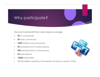 Why participate?

The event will benefit from wide media coverage:
•

50 TV commercials

•

50 radio commercials

•

1000 ONLINE news and banners

•

50 advertisements in outdoor spaces

•

300 advertisements in indoor spaces

•

50 press releases

•

10000 INVITATIONS

•

SOCIAL MEDIA: Updates on the websites: Facebook, LinkedIn, Twitter.

 