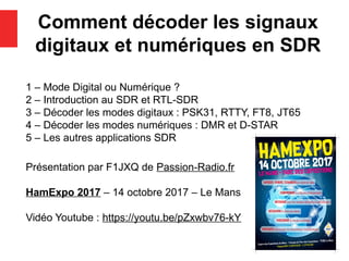 Comment décoder les signaux
digitaux et numériques en SDR
1 – Mode Digital ou Numérique ?
2 – Introduction au SDR et RTL-SDR
3 – Décoder les modes digitaux : PSK31, RTTY, FT8, JT65
4 – Décoder les modes numériques : DMR et D-STAR
5 – Les autres applications SDR
Présentation par F1JXQ de Passion-Radio.fr
HamExpo 2017 – 14 octobre 2017 – Le Mans
Vidéo Youtube : https://youtu.be/pZxwbv76-kY
 