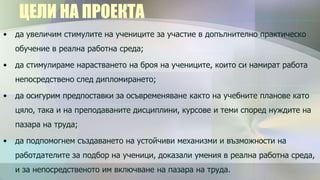 ЦЕЛИ НА ПРОЕКТА
•   да увеличим стимулите на учениците за участие в допълнително практическо
    обучение в реална работна среда;

•   да стимулираме нарастването на броя на учениците, които си намират работа
    непосредствено след дипломирането;

•   да осигурим предпоставки за осъвременяване както на учебните планове като
    цяло, така и на преподаваните дисциплини, курсове и теми според нуждите на
    пазара на труда;

•   да подпомогнем създаването на устойчиви механизми и възможности на
    работдателите за подбор на ученици, доказали умения в реална работна среда,
    и за непосредственото им включване на пазара на труда.
 