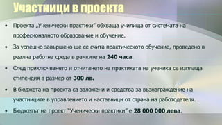 Участници в проекта
•   Проекта „Ученически практики” обхваща училища от системата на
    професионалното образование и обучение.

•   За успешно завършено ще се счита практическото обучение, проведено в
    реална работна среда в рамките на 240 часа.

•   След приключването и отчитането на практиката на ученика се изплаща
    стипендия в размер от 300 лв.

•   В бюджета на проекта са заложени и средства за възнаграждение на
    участниците в управлението и наставници от страна на работодателя.

•   Бюджетът на проект “Ученически практики” е 28 000 000 лева.
 