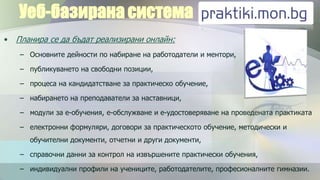Уеб-базирана система
•   Планира се да бъдат реализирани онлайн:
    – Основните дейности по набиране на работодатели и ментори,

    – публикуването на свободни позиции,

    – процеса на кандидатстване за практическо обучение,

    – набирането на преподаватели за наставници,

    – модули за е-обучения, е-обслужване и е-удостоверяване на проведената практиката

    – електронни формуляри, договори за практическото обучение, методически и
       обучителни документи, отчетни и други документи,

    – справочни данни за контрол на извършените практически обучения,

    – индивидуални профили на учениците, работодателите, професионалните гимназии.
 