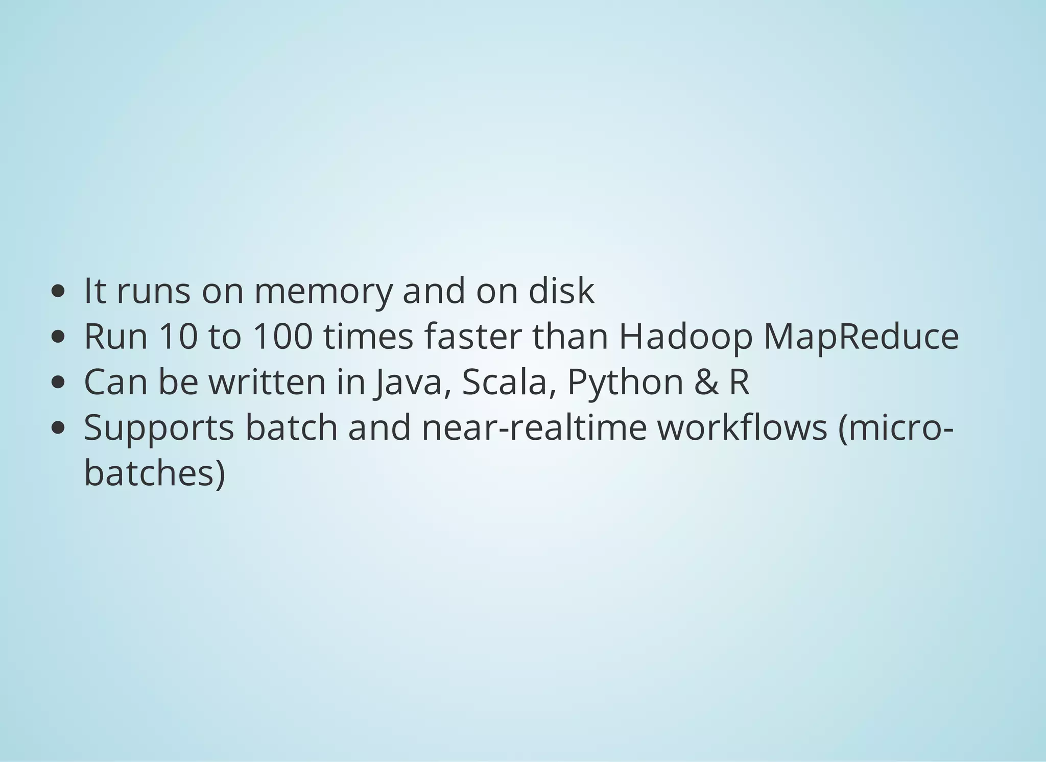 It runs on memory and on disk Run 10 to 100 times faster than Hadoop MapReduce Can be written in Java, Scala, Python & R Supports batch and near-realtime workflows (micro- batches) 