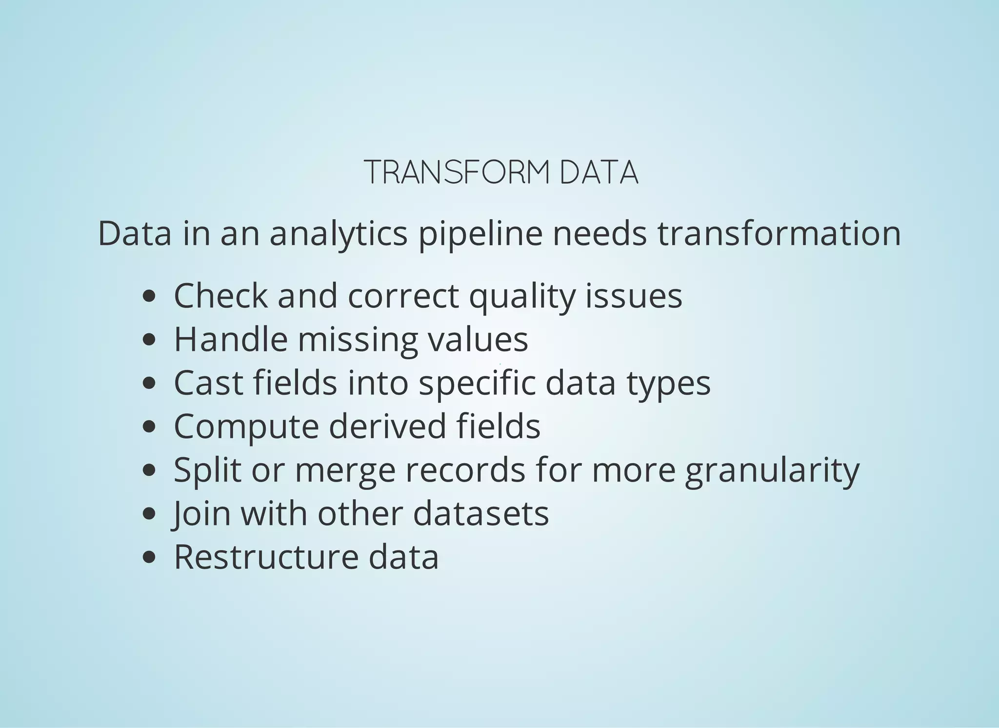 TRANSFORMDATA Data in an analytics pipeline needs transformation Check and correct quality issues Handle missing values Cast fields into specific data types Compute derived fields Split or merge records for more granularity Join with other datasets Restructure data 