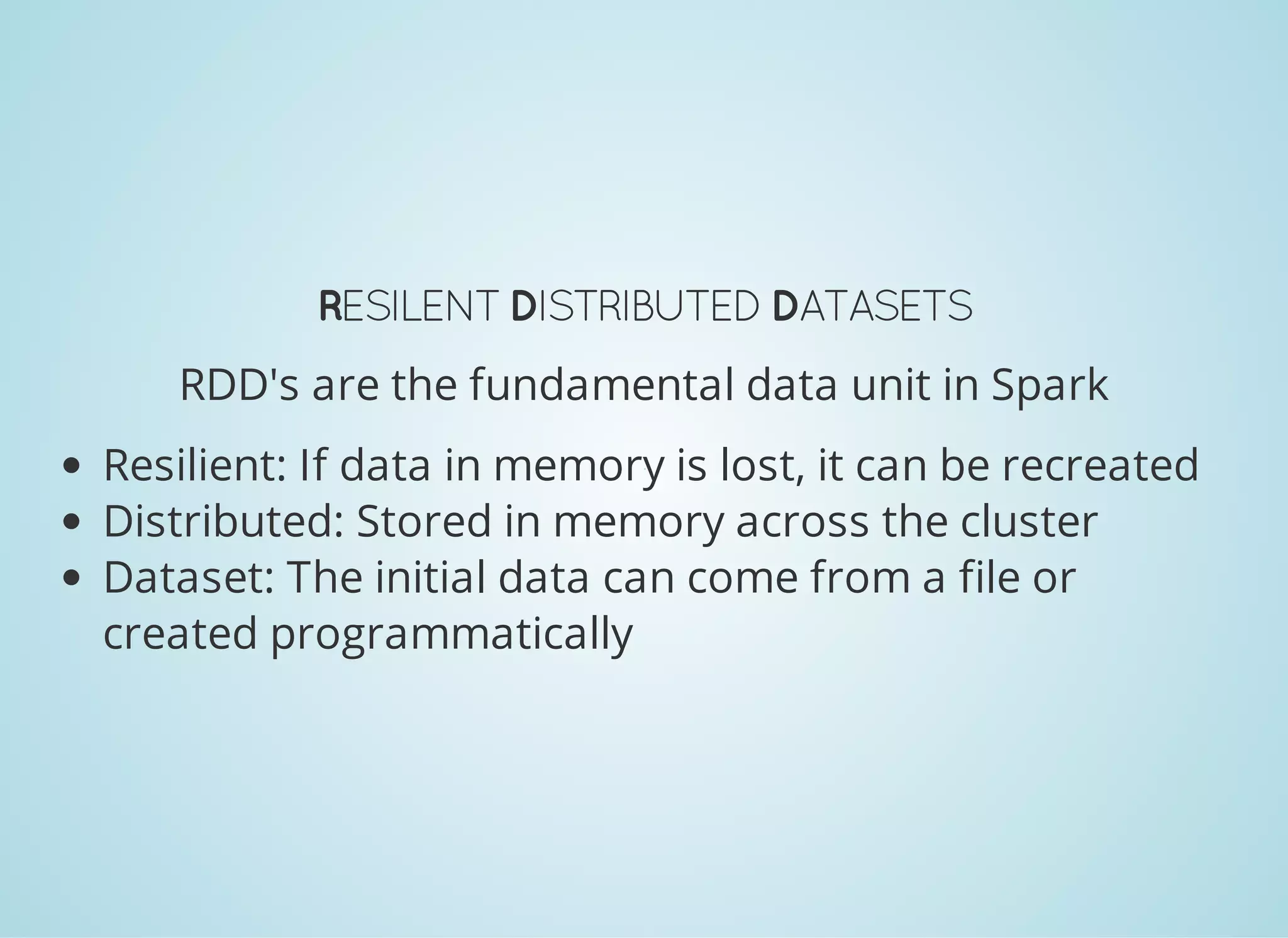 RESILENTDISTRIBUTEDDATASETS RDD's are the fundamental data unit in Spark Resilient: If data in memory is lost, it can be recreated Distributed: Stored in memory across the cluster Dataset: The initial data can come from a file or created programmatically 