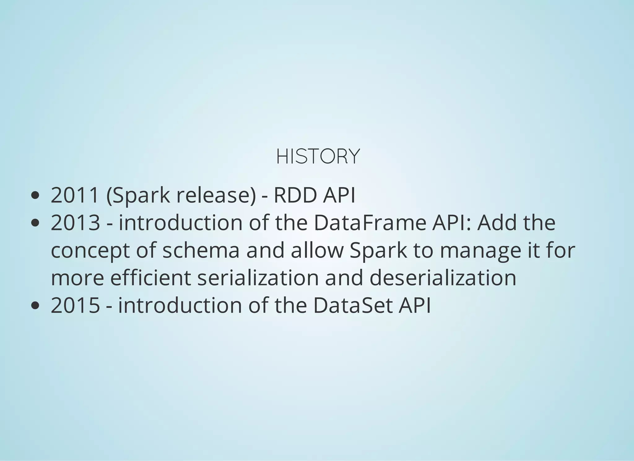 HISTORY 2011 (Spark release) - RDD API 2013 - introduction of the DataFrame API: Add the concept of schema and allow Spark to manage it for more efficient serialization and deserialization 2015 - introduction of the DataSet API 
