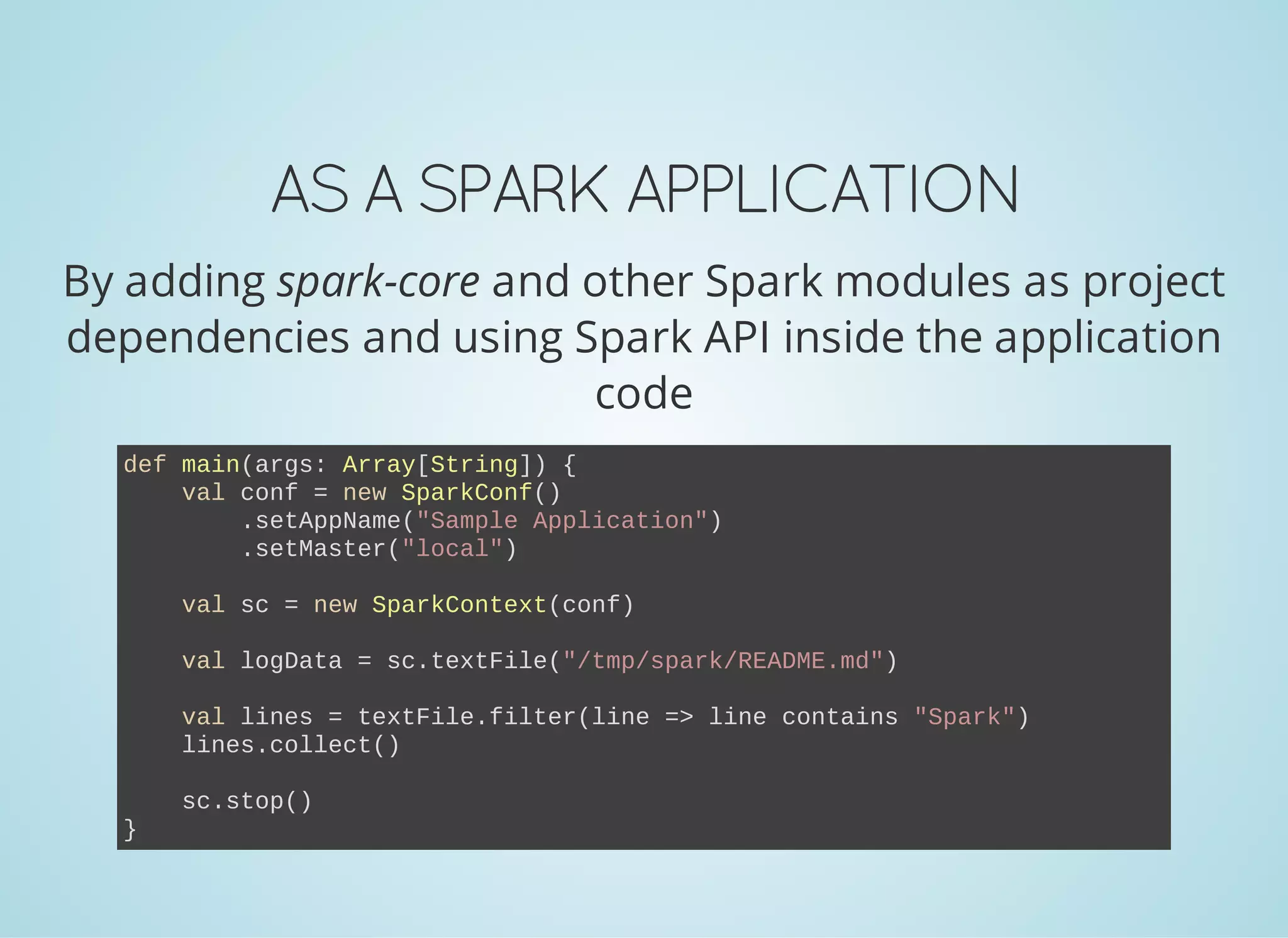 ASASPARKAPPLICATION By adding spark-core and other Spark modules as project dependencies and using Spark API inside the application code def main(args: Array[String]) {     val conf = new SparkConf()         .setAppName("Sample Application")         .setMaster("local")     val sc = new SparkContext(conf)     val logData = sc.textFile("/tmp/spark/README.md")     val lines = textFile.filter(line => line contains "Spark")     lines.collect()     sc.stop() } 