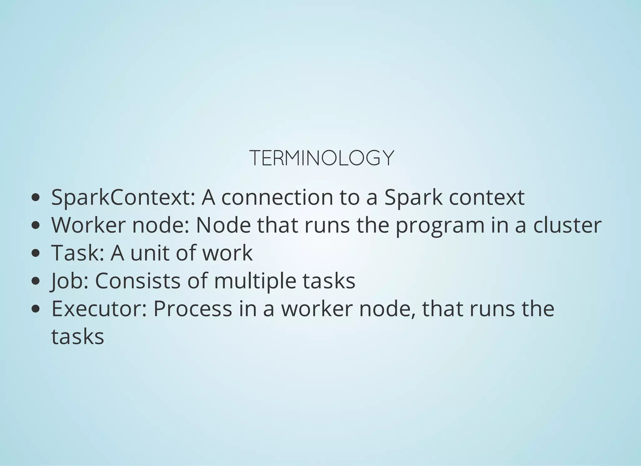 TERMINOLOGY SparkContext: A connection to a Spark context Worker node: Node that runs the program in a cluster Task: A unit of work Job: Consists of multiple tasks Executor: Process in a worker node, that runs the tasks 