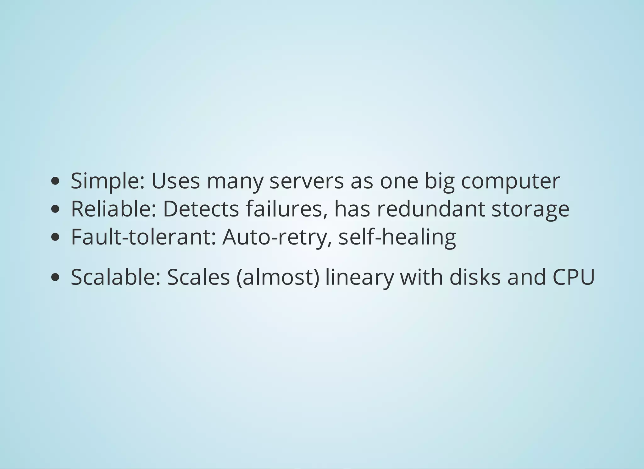 Simple: Uses many servers as one big computer Reliable: Detects failures, has redundant storage Fault-tolerant: Auto-retry, self-healing Scalable: Scales (almost) lineary with disks and CPU 