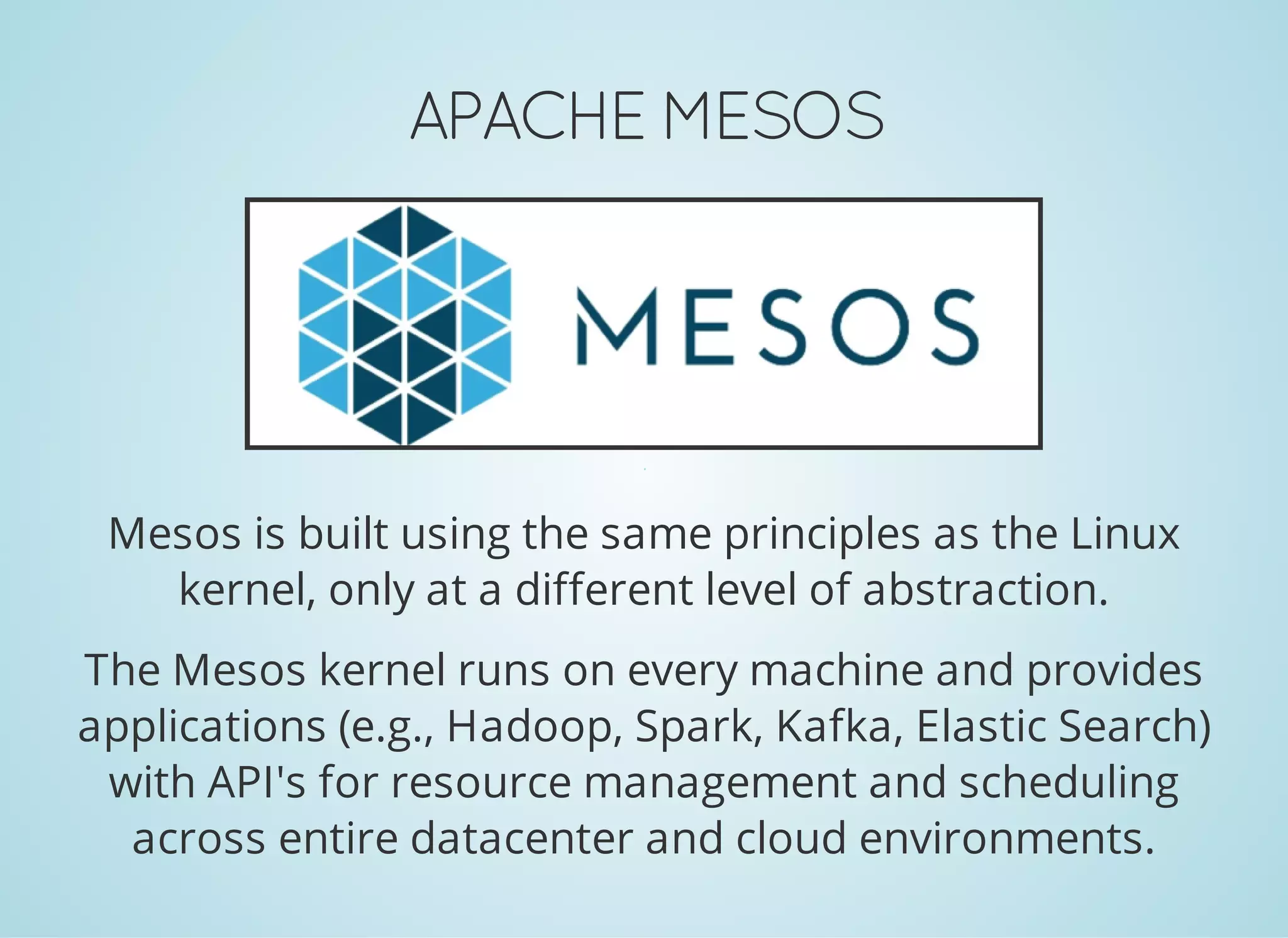 APACHE MESOS Mesos is built using the same principles as the Linux kernel, only at a different level of abstraction. The Mesos kernel runs on every machine and provides applications (e.g., Hadoop, Spark, Kafka, Elastic Search) with API's for resource management and scheduling across entire datacenter and cloud environments. 