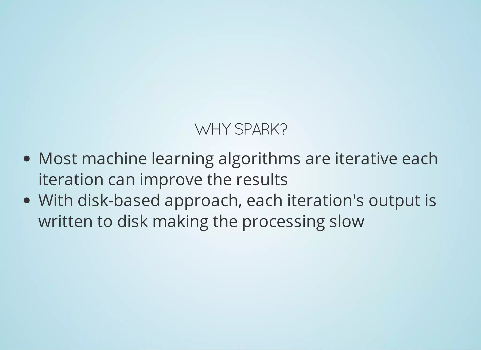 WHY SPARK? Most machine learning algorithms are iterative; each iteration can improve the results With disk-based approach, each iteration's output is written to disk making the processing slow 