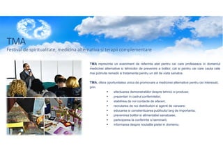 TMA
Festival de spiritualitate, medicina alternativa si terapii complementare
TMA reprezinta un eveniment de referinta atat pentru cei care profeseaza in domeniul
medicinei alternative si tehnicilor de prevenire a bolilor, cat si pentru cei care cauta cele
mai potrivite remedii si tratamente pentru un stil de viata sanatos.
TMA, ofera oportunitatea unica de promovare a medicinei alternative pentru cei interesati,
prin:
efectuarea demonstratiilor despre tehnici si produse;
prezentari in cadrul conferintelor;
stabilirea de noi contacte de afaceri;
recrutarea de noi distribuitori si agenti de vanzare;
educarea si constientizarea publicului larg de importanta;
prevenirea bolilor si alimentatiei sanatoase;
participarea la conferinte si seminarii;
informarea despre noutatile pietei in domeniu.

 
