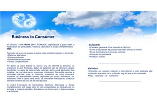 Business to Consumer
In perioada 13-16 Martie 2014, ROMEXPO organizeaza a patra editie a
Festivalului de spiritualitate, medicina alternativa si terapii complementare TMA.
Festivalul va reuni sub acelasi acoperis toate entitatile implicate in domeniile:
• Medicina alternativa
• Produse naturiste
• Stiinte si terapii spirituale
• Terapii complementare
Ne dorim ca acest festival sa devina unul de referinta in domeniu, un
eveniment in care Romexpo, alaturi de partenerii sai, sa informeze asupra
beneficiilor minunate ale tratamentelor naturiste, atat in cazul afectiunilor deja
instalate, dar mai ales pentru prevenirea imbolnavirii. Remediile naturiste si
produsele naturale puse la dispozitia vizitatorilor de catre expozanti,
impreuna cu evenimentele conexe organizate pe durata festivalului, vor
transforma TMA in cadrul ideal pentru ca persoanele interesate sa cunoasca
efectele benefice ale unui stil de viata sanatos.
In cadrul Festivalului de Spiritualitate, Medicina Alternativa si Terapii
Complementare veti regasi locul in care prosperitatea se intrepatrunde cu
armonia si prietenia gazdelor, dezvaluindu-va drumul spre o viata sanatoasa
si echilibrata.

Expozanti:
Cabinete, persoane fizice, asociatii si ONG-uri
Firme producatoare de produse naturiste, farmacii si medici
Firme distribuitoare de produse naturiste
Publicatii de specialitate
Profesori maestri

Vizitatori:
Expozitia are caracter national si international si este destinata atat
vizitatorilor specialisti cat si publicului larg din tara si din strainatate
B2C – Business – to – Consumer

 