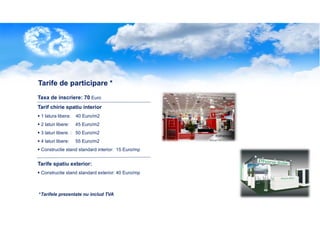 Tarife de participare *
Taxa de inscriere: 70 Euro
Tarif chirie spatiu interior
1 latura libera:

40 Euro/m2

2 laturi libere:

45 Euro/m2

3 laturi libere. : 50 Euro/m2
4 laturi libere:

55 Euro/m2

Constructie stand standard interior: 15 Euro/mp

Tarife spatiu exterior:
Constructie stand standard exterior: 40 Euro/mp

*Tarifele prezentate nu includ TVA

 