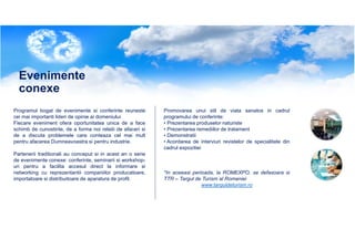 Evenimente
conexe
Programul bogat de evenimente si conferinte reuneste
cei mai importanti lideri de opinie ai domeniului.
Fiecare eveniment ofera oportunitatea unica de a face
schimb de cunostinte, de a forma noi relatii de afaceri si
de a discuta problemele care conteaza cel mai mult
pentru afacerea Dumneavoastra si pentru industrie.
Partenerii traditionali au conceput si in acest an o serie
de evenimente conexe: conferinte, seminarii si workshopuri pentru a facilita accesul direct la informare si
networking cu reprezentantii companiilor producatoare,
importatoare si distribuitoare de aparatura de profil.

Promovarea unui stil de viata sanatos in cadrul
programului de conferinte:
• Prezentarea produselor naturiste
• Prezentarea remediilor de tratament
• Demonstratii
• Acordarea de interviuri revistelor de specialitate din
cadrul expozitiei

*In aceeasi perioada, la ROMEXPO, se defasoara si
TTR – Targul de Turism al Romaniei
www.targuldeturism.ro

 